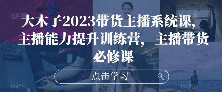 大木子2023带货主播系统课，主播能力提升训练营，主播带货必修课-泡泡爱学习哦