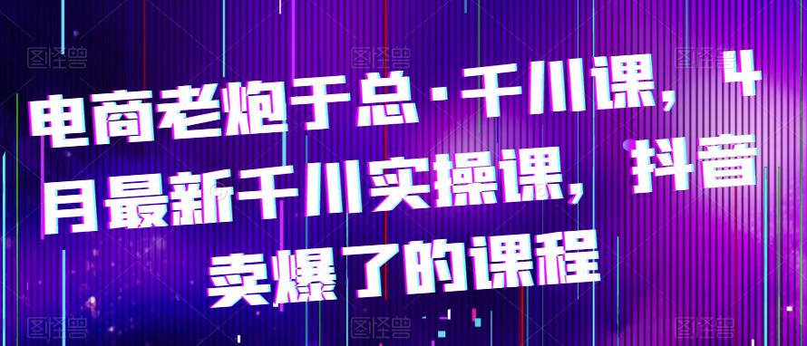 电商老炮于总·千川课，最新千川实操课，抖音卖爆了的课程-泡泡爱学习哦
